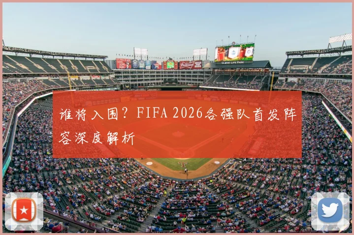 谁将入围?FIFA 2026各强队首发阵容深度解析