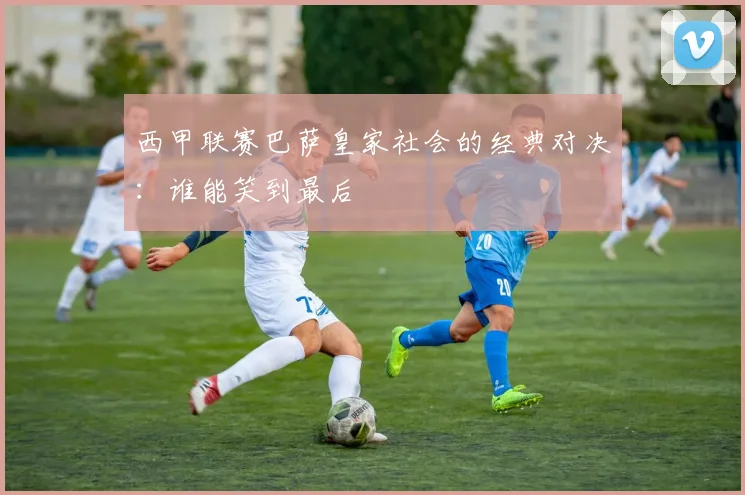 西甲联赛巴萨皇家社会的经典对决：谁能笑到最后