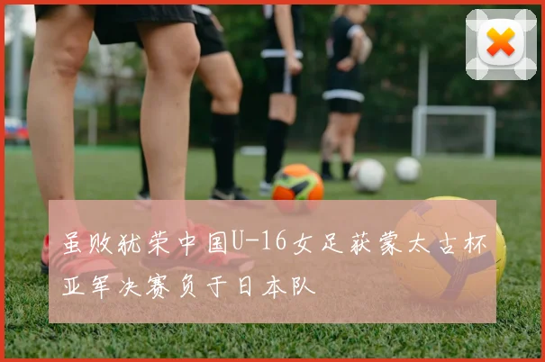 虽败犹荣中国U-16女足获蒙太古杯亚军决赛负于日本队
