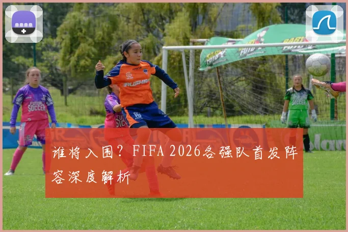 谁将入围？FIFA 2026各强队首发阵容深度解析