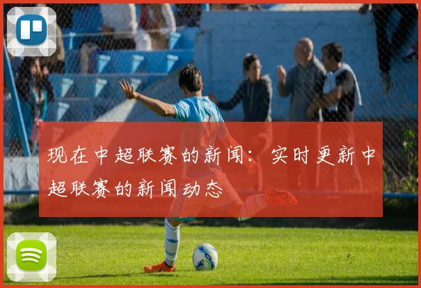 现在中超联赛的新闻:实时更新中超联赛的新闻动态
